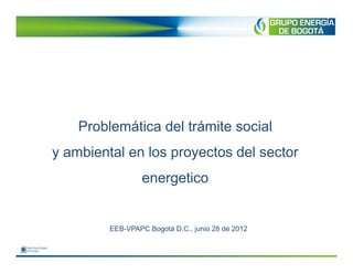 Problemática del trámite social
y ambiental en los proyectos del sector
                  energetico


         EEB-VPAPC Bogotá D.C., junio 28 de 2012
 
