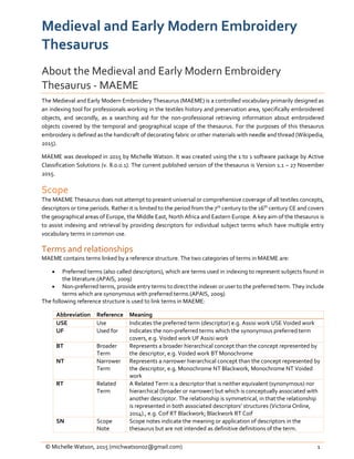 © Michelle Watson, 2015 (michwatsonoz@gmail.com) 1
Medieval and Early Modern Embroidery
Thesaurus
About the Medieval and Early Modern Embroidery
Thesaurus - MAEME
The Medieval and Early Modern Embroidery Thesaurus (MAEME) is a controlled vocabulary primarily designed as
an indexing tool for professionals working in the textiles history and preservation area, specifically embroidered
objects, and secondly, as a searching aid for the non-professional retrieving information about embroidered
objects covered by the temporal and geographical scope of the thesaurus. For the purposes of this thesaurus
embroidery is defined as the handicraft of decorating fabric or other materials with needle and thread (Wikipedia,
2015).
MAEME was developed in 2015 by Michelle Watson. It was created using the 1 to 1 software package by Active
Classification Solutions (v. 8.0.0.1). The current published version of the thesaurus is Version 1.1 – 27 November
2015.
Scope
The MAEME Thesaurus does not attempt to present universal or comprehensive coverage of all textiles concepts,
descriptors or time periods. Rather it is limited to the period from the 7th century to the 16th century CE and covers
the geographical areas of Europe, the Middle East, North Africa and Eastern Europe. A key aim of the thesaurus is
to assist indexing and retrieval by providing descriptors for individual subject terms which have multiple entry
vocabulary terms in common use.
Terms and relationships
MAEME contains terms linked by a reference structure. The two categories of terms in MAEME are:
 Preferred terms (also called descriptors), which are terms used in indexing to represent subjects found in
the literature.(APAIS, 2009)
 Non-preferred terms, provide entry terms to direct the indexer or user to the preferred term. They include
terms which are synonymous with preferred terms.(APAIS, 2009)
The following reference structure is used to link terms in MAEME:
Abbreviation Reference Meaning
USE Use Indicates the preferred term (descriptor) e.g. Assisi work USE Voided work
UF Used for Indicates the non-preferred terms which the synonymous preferred term
covers, e.g. Voided work UF Assisi work
BT Broader
Term
Represents a broader hierarchical concept than the concept represented by
the descriptor, e.g. Voided work BT Monochrome
NT Narrower
Term
Represents a narrower hierarchical concept than the concept represented by
the descriptor, e.g. Monochrome NT Blackwork, Monochrome NT Voided
work
RT Related
Term
A Related Term is a descriptor that is neither equivalent (synonymous) nor
hierarchical (broader or narrower) but which is conceptually associated with
another descriptor. The relationship is symmetrical, in that the relationship
is represented in both associated descriptors’ structures (Victoria Online,
2014)., e.g. Coif RT Blackwork; Blackwork RT Coif
SN Scope
Note
Scope notes indicate the meaning or application of descriptors in the
thesaurus but are not intended as definitive definitions of the term.
 
