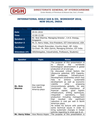 INTERNATIONAL SHALE GAS & OIL WORKSHOP 2016,
NEW DELHI, INDIA
Session Title SHALE GAS AND OIL PROJECTS: CASE STUDIES
Date 29-01-2016
Time 12:00-13:00
Speaker-1
Mr. Nick Sharma, Managing Director , I.H.S. Energy,
Singapore
Speaker-2 Mr. E. Harry Vidas, Vice-President, ICF International, USA
Facilitator
Chair: Shashi Mukundan, Country Head , BP- India
Co-Chair: Mr. Nitin Zamre, Managing Director, ICF India
Attendees (#) 300(Delegates, Industrialists, Professors, Students)
Speaker Topic Notes
Mr. Nick
Sharma
Key Learnings
from North
America plays
The purpose of this presentation is
to discuss the worldwide
technological advancement in global
production of oil and gas.
He discussed critical factors like
(Resource potential, OFS Capacity,
E&P Landscape, Infrastructure,
Development constraints) which may
help to achieve sustainable
development as well as economic
viability while proposing
Unconventionals globally. He also
mentioned the importance of
financial capital, good logistic
infrastructure, drilling techniques,
integrated operations, base
production including management
that resulted into significant
reduction in cost per well in North
American plays.
He ended his lecture with pointing
some technical issues in order to
bring systematic changes in Indian
policies regarding to shale gas & oil.
Mr. Harry Vidas How Mexico Hopes The purpose of this presentation is
 