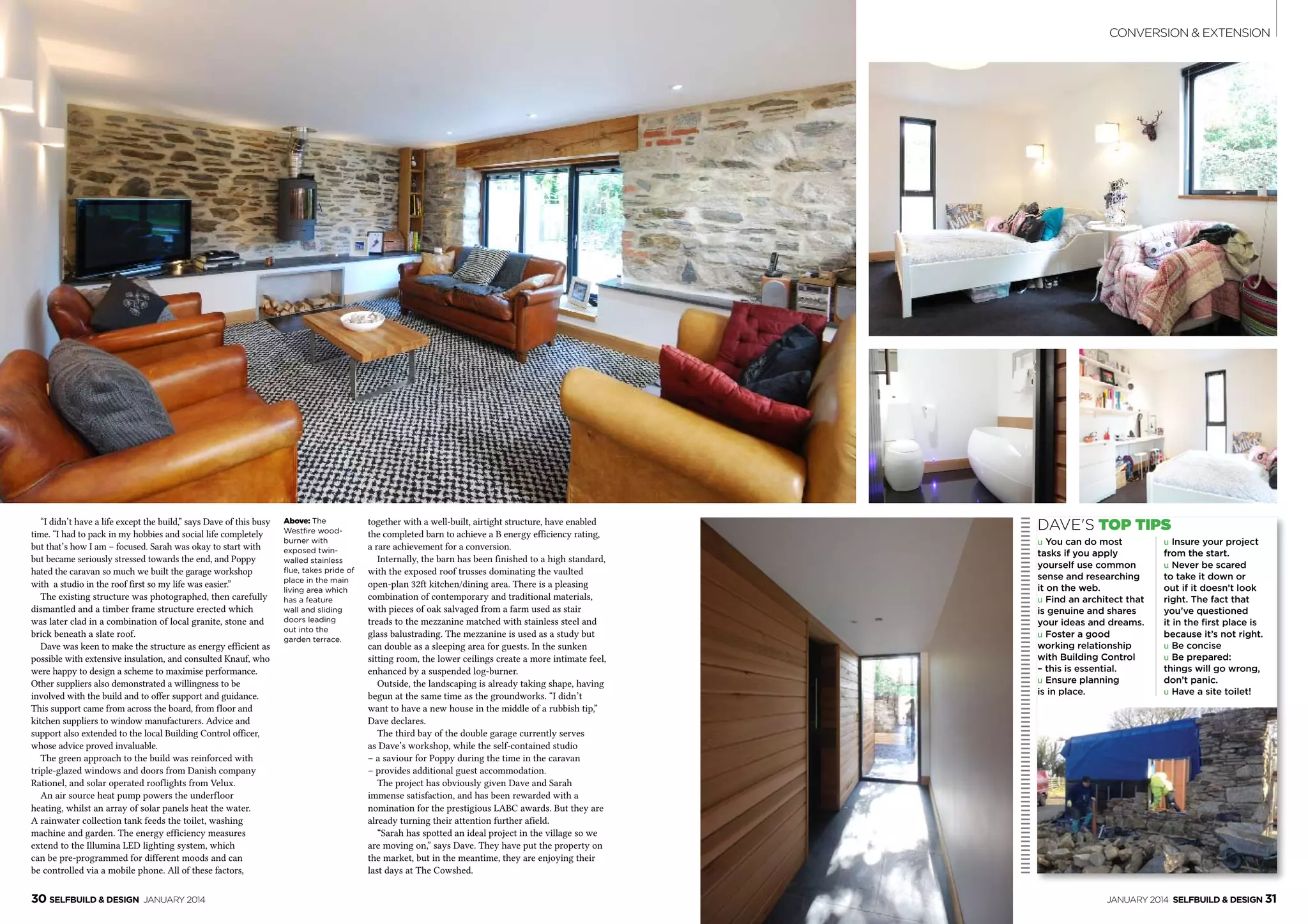 30 SelfBuild & Design January 2014 January 2014 SelfBuild & Design 31
conversion & Extension
“I didn’t have a life except the build,” says Dave of this busy
time. “I had to pack in my hobbies and social life completely
but that’s how I am – focused. Sarah was okay to start with
but became seriously stressed towards the end, and Poppy
hated the caravan so much we built the garage workshop
with a studio in the roof first so my life was easier.”
The existing structure was photographed, then carefully
dismantled and a timber frame structure erected which
was later clad in a combination of local granite, stone and
brick beneath a slate roof.
Dave was keen to make the structure as energy efficient as
possible with extensive insulation, and consulted Knauf, who
were happy to design a scheme to maximise performance.
Other suppliers also demonstrated a willingness to be
involved with the build and to offer support and guidance.
This support came from across the board, from floor and
kitchen suppliers to window manufacturers. Advice and
support also extended to the local Building Control officer,
whose advice proved invaluable.
The green approach to the build was reinforced with
triple-glazed windows and doors from Danish company
Rationel, and solar operated rooflights from Velux.
An air source heat pump powers the underfloor
heating, whilst an array of solar panels heat the water.
A rainwater collection tank feeds the toilet, washing
machine and garden. The energy efficiency measures
extend to the Illumina LED lighting system, which
can be pre-programmed for different moods and can
be controlled via a mobile phone. All of these factors,
Above: The
Westfire wood-
burner with
exposed twin-
walled stainless
flue, takes pride of
place in the main
living area which
has a feature
wall and sliding
doors leading
out into the
garden terrace. 
together with a well-built, airtight structure, have enabled
the completed barn to achieve a B energy efficiency rating,
a rare achievement for a conversion.
Internally, the barn has been finished to a high standard,
with the exposed roof trusses dominating the vaulted
open-plan 32ft kitchen/dining area. There is a pleasing
combination of contemporary and traditional materials,
with pieces of oak salvaged from a farm used as stair
treads to the mezzanine matched with stainless steel and
glass balustrading. The mezzanine is used as a study but
can double as a sleeping area for guests. In the sunken
sitting room, the lower ceilings create a more intimate feel,
enhanced by a suspended log-burner.
Outside, the landscaping is already taking shape, having
begun at the same time as the groundworks. “I didn’t
want to have a new house in the middle of a rubbish tip,”
Dave declares.
The third bay of the double garage currently serves
as Dave’s workshop, while the self-contained studio
– a saviour for Poppy during the time in the caravan
– provides additional guest accommodation.
The project has obviously given Dave and Sarah
immense satisfaction, and has been rewarded with a
nomination for the prestigious LABC awards. But they are
already turning their attention further afield.
“Sarah has spotted an ideal project in the village so we
are moving on,” says Dave. They have put the property on
the market, but in the meantime, they are enjoying their
last days at The Cowshed.
Dave's top tips
u You can do most
tasks if you apply
yourself use common
sense and researching
it on the web.
u Find an architect that
is genuine and shares
your ideas and dreams. 
u Foster a good
working relationship
with Building Control
– this is essential. 
u Ensure planning
is in place. 
u Insure your project
from the start. 
u Never be scared
to take it down or
out if it doesn’t look
right. The fact that
you’ve questioned
it in the first place is
because it’s not right.
u Be concise
u Be prepared:
things will go wrong,
don’t panic.
u Have a site toilet!
 