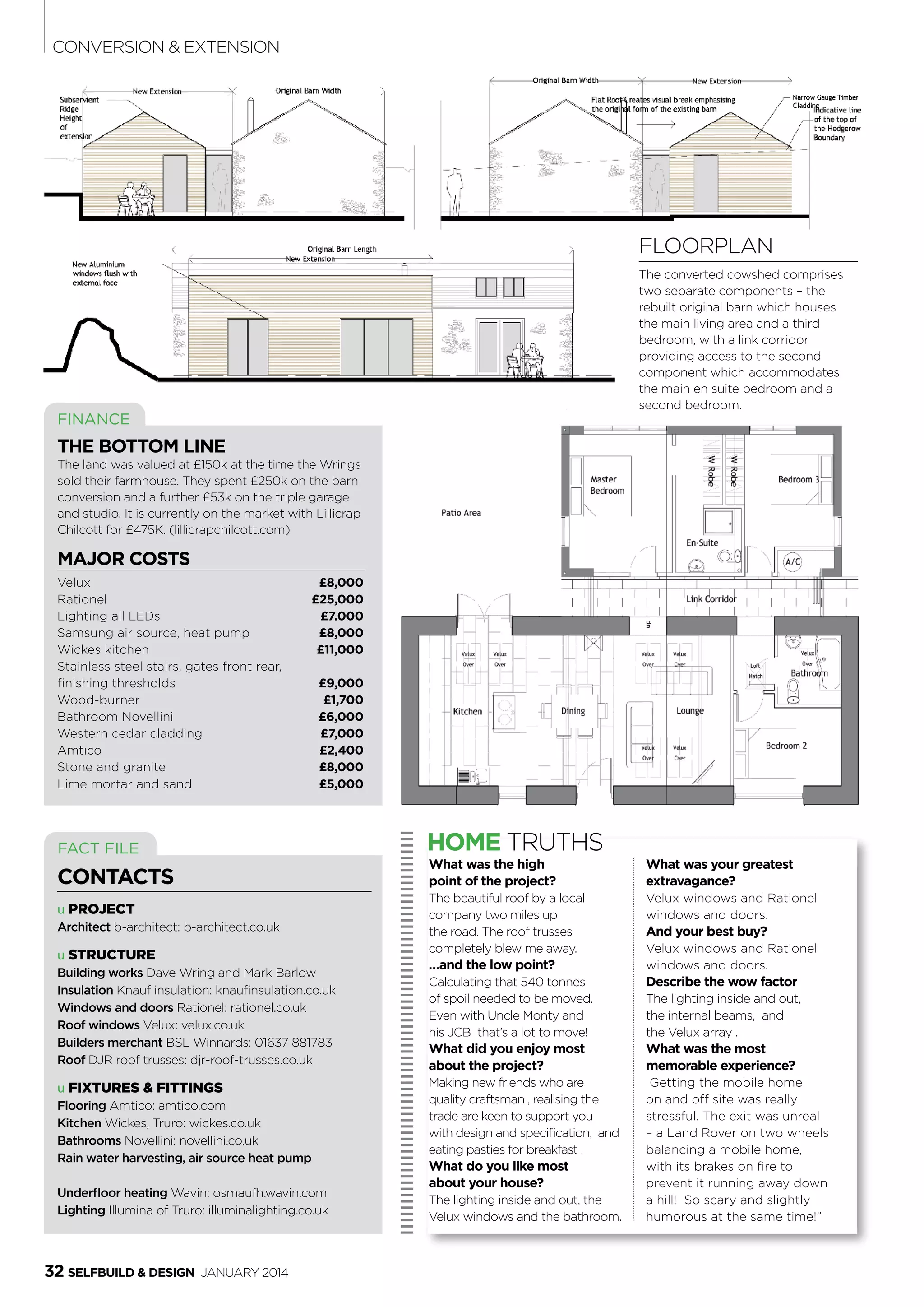 32 SelfBuild & Design January 2014
FINANCE
The bottom line
The land was valued at £150k at the time the Wrings
sold their farmhouse. They spent £250k on the barn
conversion and a further £53k on the triple garage
and studio. It is currently on the market with Lillicrap
Chilcott for £475K. (lillicrapchilcott.com)
major costs
Velux	 £8,000
Rationel	 £25,000
Lighting all LEDs 	 £7.000
Samsung air source, heat pump	 £8,000
Wickes kitchen 	 £11,000
Stainless steel stairs, gates front rear,
finishing thresholds 	 £9,000
Wood-burner 	 £1,700
Bathroom Novellini 	 £6,000
Western cedar cladding 	 £7,000
Amtico 	 £2,400
Stone and granite 	 £8,000
Lime mortar and sand 	 £5,000
u PROJECT
Architect b-architect: b-architect.co.uk
u Structure
Building works Dave Wring and Mark Barlow
Insulation Knauf insulation: knaufinsulation.co.uk
Windows and doors Rationel: rationel.co.uk
Roof windows Velux: velux.co.uk
Builders merchant BSL Winnards: 01637 881783
Roof DJR roof trusses: djr-roof-trusses.co.uk
u Fixtures & Fittings
Flooring Amtico: amtico.com
Kitchen Wickes, Truro: wickes.co.uk
Bathrooms Novellini: novellini.co.uk
Rain water harvesting, air source heat pump
Underfloor heating Wavin: osmaufh.wavin.com
Lighting Illumina of Truro: illuminalighting.co.uk
FACT FILE
CONTACTS
HOME TRUTHS
Floorplan
The converted cowshed comprises
two separate components – the
rebuilt original barn which houses
the main living area and a third
bedroom, with a link corridor
providing access to the second
component which accommodates
the main en suite bedroom and a
second bedroom.
What was the high
point of the project?
The beautiful roof by a local
company two miles up
the road. The roof trusses
completely blew me away.
…and the low point?
Calculating that 540 tonnes
of spoil needed to be moved.
Even with Uncle Monty and
his JCB  that’s a lot to move!
What did you enjoy most
about the project?
Making new friends who are
quality craftsman , realising the
trade are keen to support you
with design and specification,  and
eating pasties for breakfast . 
What do you like most
about your house?
The lighting inside and out, the
Velux windows and the bathroom. 
What was your greatest
extravagance?
Velux windows and Rationel
windows and doors. 
And your best buy?
Velux windows and Rationel
windows and doors.
Describe the wow factor
The lighting inside and out,
the internal beams,  and
the Velux array .
What was the most
memorable experience?
Getting the mobile home
on and off site was really
stressful. The exit was unreal
– a Land Rover on two wheels
balancing a mobile home,
with its brakes on fire to
prevent it running away down
a hill!  So scary and slightly
humorous at the same time!”
conversion & Extension
 