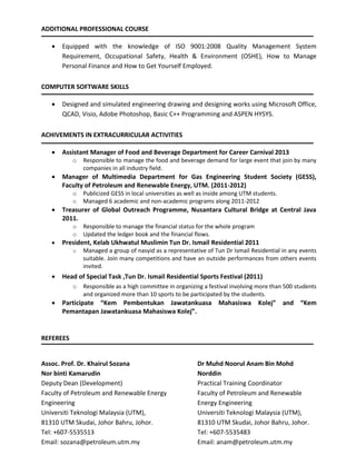 ADDITIONAL PROFESSIONAL COURSE
 Equipped with the knowledge of ISO 9001:2008 Quality Management System
Requirement, Occupational Safety, Health & Environment (OSHE), How to Manage
Personal Finance and How to Get Yourself Employed.
COMPUTER SOFTWARE SKILLS
 Designed and simulated engineering drawing and designing works using Microsoft Office,
QCAD, Visio, Adobe Photoshop, Basic C++ Programming and ASPEN HYSYS.
ACHIVEMENTS IN EXTRACURRICULAR ACTIVITIES
 Assistant Manager of Food and Beverage Department for Career Carnival 2013
o Responsible to manage the food and beverage demand for large event that join by many
companies in all industry field.
 Manager of Multimedia Department for Gas Engineering Student Society (GESS),
Faculty of Petroleum and Renewable Energy, UTM. (2011-2012)
o Publicized GESS in local universities as well as inside among UTM students.
o Managed 6 academic and non-academic programs along 2011-2012
 Treasurer of Global Outreach Programme, Nusantara Cultural Bridge at Central Java
2011.
o Responsible to manage the financial status for the whole program
o Updated the ledger book and the financial flows.
 President, Kelab Ukhwatul Muslimin Tun Dr. Ismail Residential 2011
o Managed a group of nasyid as a representative of Tun Dr Ismail Residential in any events
suitable. Join many competitions and have an outside performances from others events
invited.
 Head of Special Task ,Tun Dr. Ismail Residential Sports Festival (2011)
o Responsible as a high committee in organizing a festival involving more than 500 students
and organized more than 10 sports to be participated by the students.
 Participate “Kem Pembentukan Jawatankuasa Mahasiswa Kolej” and “Kem
Pemantapan Jawatankuasa Mahasiswa Kolej”.
REFEREES
Assoc. Prof. Dr. Khairul Sozana
Nor binti Kamarudin
Deputy Dean (Development)
Faculty of Petroleum and Renewable Energy
Engineering
Universiti Teknologi Malaysia (UTM),
81310 UTM Skudai, Johor Bahru, Johor.
Tel: +607-5535513
Email: sozana@petroleum.utm.my
Dr Muhd Noorul Anam Bin Mohd
Norddin
Practical Training Coordinator
Faculty of Petroleum and Renewable
Energy Engineering
Universiti Teknologi Malaysia (UTM),
81310 UTM Skudai, Johor Bahru, Johor.
Tel: +607-5535483
Email: anam@petroleum.utm.my
 