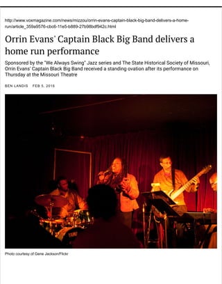 http://www.voxmagazine.com/news/mizzou/orrin-evans-captain-black-big-band-delivers-a-home-
run/article_359a9576-cbc6-11e5-b889-27b98bdf942c.html
Orrin Evans' Captain Black Big Band delivers a
home run performance
Sponsored by the "We Always Swing" Jazz series and The State Historical Society of Missouri,
Orrin Evans' Captain Black Big Band received a standing ovation after its performance on
Thursday at the Missouri Theatre
BEN LANDIS FEB 5, 2016
Photo courtesy of Gene Jackson/Flickr
 