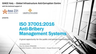 ISO 37001:2016
Anti-Bribery
Management Systems
A great opportunity for the public and private organisations
15 October 2016
Eng. Ciro Alessio STRAZZERI
(Asso231 President – GIACC Italy President – Gruppo Strazzeri CEO)
GIACC Italy – Global Infrastructure Anti-Corruption Centre
with the technical support of
presents:
 