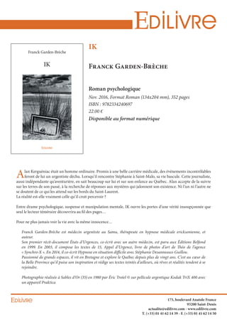 IK
Franck Garden-Brèche
26.64
----------------------------INFORMATION----------------------------
Couverture : Classique
[Roman (130x204)]
NB Pages : 352 pages
- Tranche : 2 mm + (nb pages x 0,07 mm) = 26.64
----------------------------------------------------------------------------
IK
Franck Garden-Brèche
808850
175, boulevard Anatole France
93200 Saint-Denis
actualite@edilivre.com - www.edilivre.com
T. (+33) 01 41 62 14 39 - F. (+33) 01 41 62 14 50
IK
Franck Garden-Brèche
Roman psychologique
Nov. 2016, Format Roman (134x204 mm), 352 pages
ISBN : 9782334240697
22.00 €
Disponible au format numérique
Alan Kerguéniac était un homme ordinaire. Promis à une belle carrière médicale, des événements incontrôlables
feront de lui un urgentiste déchu. Lorsqu’il rencontre Stéphanie à Saint-Malo, sa vie bascule. Cette journaliste,
aussi indépendante qu’aventurière, en sait beaucoup sur lui et sur son enfance au Québec. Alan accepte de la suivre
sur les terres de son passé, à la recherche de réponses aux mystères qui jalonnent son existence. Ni l’un ni l’autre ne
se doutent de ce qui les attend sur les bords du Saint-Laurent.
La réalité est-elle vraiment celle qu’il croit percevoir ?
Entre drame psychologique, suspense et manipulation mentale, IK ouvre les portes d’une vérité insoupçonnée que
seul le lecteur téméraire découvrira au fil des pages…
Pour ne plus jamais voir la vie avec la même innocence…
Franck Garden-Brèche est médecin urgentiste au Samu, thérapeute en hypnose médicale ericksonienne, et
auteur.
Son premier récit-document États d’Urgences, co-écrit avec un autre médecin, est paru aux Éditions Belfond
en 1999. En 2003, il compose les textes de 15, Appel d’Urgence, livre de photos d’art de Théo de l’agence
« Synchro-X ». En 2014, il co-écrit Hypnose en situation difficile avec Stéphanie Desanneaux-Guillou.
Passionné de grands espaces, il vit en Bretagne et explore le Québec depuis plus de vingt ans. C’est au cœur de
la Belle Province qu’il puise son inspiration et rédige ses textes teintés d’ailleurs, où rêves et réalités tendent à se
rejoindre.
Photographie réalisée à Sables d’Or (35) en 1980 par Éric Trotel © sur pellicule argentique Kodak TriX 400 avec
un appareil Praktica
(22)
 