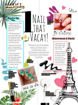 • Apply base coat.
Then apply a light
pink colour to all
nails. Let dry.
• With white polish
or nail pen, draw an
A. Draw two lines
across the A to
resemble the Eiffel
Tower. Apply top
coat after it dries.
Bienvenue à Paris
Whether your holiday
style is beach bum
or Parisian chic,
Dhanashree Gupte has
found you DIY manis
to match
Nail
that
Vacay!
Surf’s Up
• Apply base coat. Take
a small sponge and
apply gold, light green
and turquoise nail
polish on it.
• Dab the sponge on
your nail. If it gets too
dry, reapply the polish
and repeat the steps
until the shades are to
your liking. Let dry.
• Draw the trunk of the
palm tree going about
half-way up the nail with
a nail art pen.
• Draw five branches
curving in different
directions with a green
pen. Add little lines
along the branches in
the direction the branch
is curving. Let dry.
• Apply top coat.
Konad 2-Way Nail Art Pen
in Black, ` 345
Revlon
Colorstay Gel
Envy Nail
Enamel in
Full House
` 425
Lakme
9-5 Long Wear
Nail Enamel in
Pearl Crush, ` 220
Revlon
Cosmic Nail
Polish in
Moon Candy,
` 375
Viviana
Mini Set in
223 ` 298
Natio
Nail Colour
in Lovely,
` 595
b e a u t y 5
#nowtrending
098 APRIL 2016T H E
 