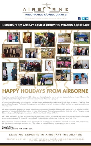 LEADING EXPERTS IN AIRCRAFT INSURANCE
CONTACT US ON (011) 467 8577 OR EMAIL: INFO@AIRBORNEINSURANCE.CO.ZA
WWW.AIRBORNEINSURANCE.CO.ZA
INSIGHTS FROM AFRICA’S FASTEST GROWING AVIATION BROKERAGE
As we head towards the Festive Season and 2014 draws to a close it’s the perfect time for us to look back and reflect on the past 12 months, the
challenges faced and our delight in all the success we’ve accomplished. We’ve had a good year!
It’s certainly been a busy year at Airborne Insurance, our New Business Development team took a journey through Africa; we opened a Cape Town office
and our Jo’burg office grew. We hosted a client appreciation event in June, met up with some brokers at GWII and have some great memories from our
networking events.
We remain committed to developing the Aviation industry through our continuing sponsorship of the top student prize at the 43 Air School in Port Alfred,
supporting the President’s Trophy Air Race and aid the cause of the Bateleurs. Airborne Insurance celebrated Arbour day with the Witkoppen Primary
School and supported the fight against breast cancer at the iThemba Crusade of Hope Walkathon.
We’d like to thank each of our clients and insurers, for your ongoing support, and for the continued opportunity of bringing our philosophy of leading the
way in aviation insurance to life in our work – on your behalf. It’s was a pleasure and a privilege for us to be a part of your 2014.
All of us at Airborne Insurance would like to take this opportunity to wish you a happy and peaceful festive season with your friends, family and loved ones.
We look forward to continuing to assist you in 2015, and trust that the New Year will bring you everything you wish for yourself.
Happy holidays!
From Debbie, Jacques, Scott and the team
A I R B R N E
INSURANCE CONSULTANTS
HAPPY HOLIDAYS FROM AIRBORNE
 