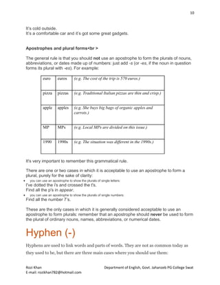 10
Rozi Khan Department of English, Govt. Jahanzeb PG College Swat
E-mail: rozikhan782@hotmail.com
It’s cold outside.
It’s a comfortable car and it’s got some great gadgets.
Apostrophes and plural forms<br >
The general rule is that you should not use an apostrophe to form the plurals of nouns,
abbreviations, or dates made up of numbers: just add -s (or -es, if the noun in question
forms its plural with -es). For example:
euro euros (e.g. The cost of the trip is 570 euros.)
pizza pizzas (e.g. Traditional Italian pizzas are thin and crisp.)
apple apples (e.g. She buys big bags of organic apples and
carrots.)
MP MPs (e.g. Local MPs are divided on this issue.)
1990 1990s (e.g. The situation was different in the 1990s.)
It's very important to remember this grammatical rule.
There are one or two cases in which it is acceptable to use an apostrophe to form a
plural, purely for the sake of clarity:
 you can use an apostrophe to show the plurals of single letters:
I've dotted the i's and crossed the t's.
Find all the p's in appear.
 you can use an apostrophe to show the plurals of single numbers:
Find all the number 7’s.
These are the only cases in which it is generally considered acceptable to use an
apostrophe to form plurals: remember that an apostrophe should never be used to form
the plural of ordinary nouns, names, abbreviations, or numerical dates.
Hyphen (-)
Hyphens are used to link words and parts of words. They are not as common today as
they used to be, but there are three main cases where you should use them:
 