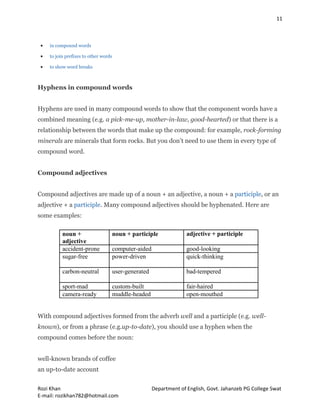 11
Rozi Khan Department of English, Govt. Jahanzeb PG College Swat
E-mail: rozikhan782@hotmail.com
 in compound words
 to join prefixes to other words
 to show word breaks
Hyphens in compound words
Hyphens are used in many compound words to show that the component words have a
combined meaning (e.g. a pick-me-up, mother-in-law, good-hearted) or that there is a
relationship between the words that make up the compound: for example, rock-forming
minerals are minerals that form rocks. But you don’t need to use them in every type of
compound word.
Compound adjectives
Compound adjectives are made up of a noun + an adjective, a noun + a participle, or an
adjective + a participle. Many compound adjectives should be hyphenated. Here are
some examples:
noun +
adjective
noun + participle adjective + participle
accident-prone computer-aided good-looking
sugar-free power-driven quick-thinking
carbon-neutral user-generated bad-tempered
sport-mad custom-built fair-haired
camera-ready muddle-headed open-mouthed
With compound adjectives formed from the adverb well and a participle (e.g. well-
known), or from a phrase (e.g.up-to-date), you should use a hyphen when the
compound comes before the noun:
well-known brands of coffee
an up-to-date account
 