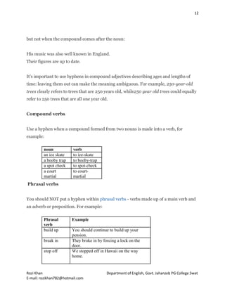 12
Rozi Khan Department of English, Govt. Jahanzeb PG College Swat
E-mail: rozikhan782@hotmail.com
but not when the compound comes after the noun:
His music was also well known in England.
Their figures are up to date.
It’s important to use hyphens in compound adjectives describing ages and lengths of
time: leaving them out can make the meaning ambiguous. For example, 250-year-old
trees clearly refers to trees that are 250 years old, while250 year old trees could equally
refer to 250 trees that are all one year old.
Compound verbs
Use a hyphen when a compound formed from two nouns is made into a verb, for
example:
noun verb
an ice skate to ice-skate
a booby trap to booby-trap
a spot check to spot-check
a court
martial
to court-
martial
Phrasal verbs
You should NOT put a hyphen within phrasal verbs - verbs made up of a main verb and
an adverb or preposition. For example:
Phrasal
verb
Example
build up You should continue to build up your
pension.
break in They broke in by forcing a lock on the
door.
stop off We stopped off in Hawaii on the way
home.
 
