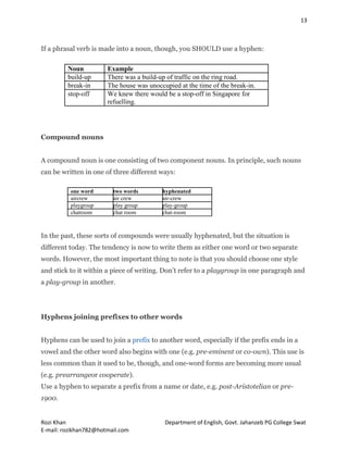 13
Rozi Khan Department of English, Govt. Jahanzeb PG College Swat
E-mail: rozikhan782@hotmail.com
If a phrasal verb is made into a noun, though, you SHOULD use a hyphen:
Noun Example
build-up There was a build-up of traffic on the ring road.
break-in The house was unoccupied at the time of the break-in.
stop-off We knew there would be a stop-off in Singapore for
refuelling.
Compound nouns
A compound noun is one consisting of two component nouns. In principle, such nouns
can be written in one of three different ways:
one word two words hyphenated
aircrew air crew air-crew
playgroup play group play-group
chatroom chat room chat-room
In the past, these sorts of compounds were usually hyphenated, but the situation is
different today. The tendency is now to write them as either one word or two separate
words. However, the most important thing to note is that you should choose one style
and stick to it within a piece of writing. Don’t refer to a playgroup in one paragraph and
a play-group in another.
Hyphens joining prefixes to other words
Hyphens can be used to join a prefix to another word, especially if the prefix ends in a
vowel and the other word also begins with one (e.g. pre-eminent or co-own). This use is
less common than it used to be, though, and one-word forms are becoming more usual
(e.g. prearrangeor cooperate).
Use a hyphen to separate a prefix from a name or date, e.g. post-Aristotelian or pre-
1900.
 