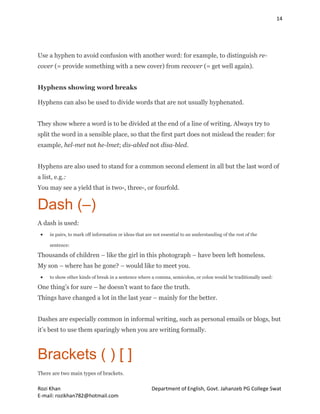 14
Rozi Khan Department of English, Govt. Jahanzeb PG College Swat
E-mail: rozikhan782@hotmail.com
Use a hyphen to avoid confusion with another word: for example, to distinguish re-
cover (= provide something with a new cover) from recover (= get well again).
Hyphens showing word breaks
Hyphens can also be used to divide words that are not usually hyphenated.
They show where a word is to be divided at the end of a line of writing. Always try to
split the word in a sensible place, so that the first part does not mislead the reader: for
example, hel-met not he-lmet; dis-abled not disa-bled.
Hyphens are also used to stand for a common second element in all but the last word of
a list, e.g.:
You may see a yield that is two-, three-, or fourfold.
Dash (–)
A dash is used:
 in pairs, to mark off information or ideas that are not essential to an understanding of the rest of the
sentence:
Thousands of children – like the girl in this photograph – have been left homeless.
My son – where has he gone? – would like to meet you.
 to show other kinds of break in a sentence where a comma, semicolon, or colon would be traditionally used:
One thing’s for sure – he doesn’t want to face the truth.
Things have changed a lot in the last year – mainly for the better.
Dashes are especially common in informal writing, such as personal emails or blogs, but
it’s best to use them sparingly when you are writing formally.
Brackets ( ) [ ]
There are two main types of brackets.
 