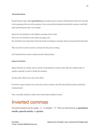 15
Rozi Khan Department of English, Govt. Jahanzeb PG College Swat
E-mail: rozikhan782@hotmail.com
Round brackets
Round brackets (also called parentheses) are mainly used to separate off information that isn’t essential
to the meaning of the rest of the sentence. If you removed the bracketed material the sentence would still
make perfectly good sense. For example:
Mount Everest (8,848 m) is the highest mountain in the world.
There are several books on the subject (see page 120).
He coined the term ‘hypnotism’ (from the Greek word hypnos meaning 'sleep') and practised it frequently.
They can also be used to enclose a comment by the person writing:
He’d clearly had too much to drink (not that I blamed him).
Square brackets
Square brackets are mainly used to enclose words added by someone other than the original writer or
speaker, typically in order to clarify the situation:
He [the police officer] can’t prove they did it.
If round or square brackets are used at the end of a sentence, the full stop should be placed outside the
closing bracket:
They eventually decided to settle in the United States (Debbie's home).
Inverted commas
Inverted commas can be single - ‘x’ - or double - ‘’x‘’. They are also known as quotation
marks, speech marks, or quotes.
 