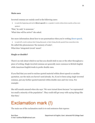 16
Rozi Khan Department of English, Govt. Jahanzeb PG College Swat
E-mail: rozikhan782@hotmail.com
Main uses
Inverted commas are mainly used in the following cases:
 to mark the beginning and end of direct speech (i.e. a speaker’s words written down exactly as they were
spoken):
‘That,’ he said, ‘is nonsense.’
‘What time will he arrive?’ she asked.
See more information about how to use punctuation when you’re writing direct speech.
 to mark off a word or phrase that’s being discussed, or that’s being directly quoted from somewhere else:
He called this phenomenon ‘the memory of water’.
What does ‘integrated circuit’ mean?
Single or double?
There’s no rule about which to use but you should stick to one or the other throughout a
piece of writing. Single inverted commas are generally more common in British English
while American English tends to prefer double ones.
If you find that you need to enclose quoted material within direct speech or another
quotation, use the style you haven’t used already. So, if you’ve been using single inverted
commas, put any further quoted material within double ones and vice versa. For
example:
She still sounds amazed when she says: ‘We were turned down because “we represented
too small a minority of the population”. They could still get away with saying things like
that then.’
Exclamation mark (!)
The main use of the exclamation mark is to end sentences that express:
 