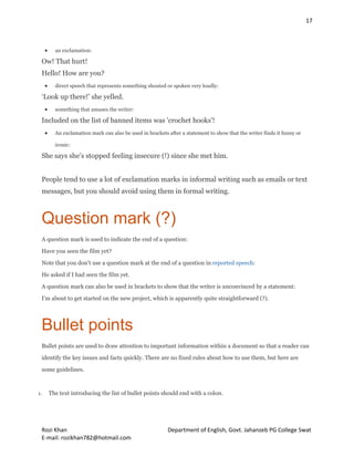 17
Rozi Khan Department of English, Govt. Jahanzeb PG College Swat
E-mail: rozikhan782@hotmail.com
 an exclamation:
Ow! That hurt!
Hello! How are you?
 direct speech that represents something shouted or spoken very loudly:
‘Look up there!’ she yelled.
 something that amuses the writer:
Included on the list of banned items was 'crochet hooks'!
 An exclamation mark can also be used in brackets after a statement to show that the writer finds it funny or
ironic:
She says she’s stopped feeling insecure (!) since she met him.
People tend to use a lot of exclamation marks in informal writing such as emails or text
messages, but you should avoid using them in formal writing.
Question mark (?)
A question mark is used to indicate the end of a question:
Have you seen the film yet?
Note that you don’t use a question mark at the end of a question in reported speech:
He asked if I had seen the film yet.
A question mark can also be used in brackets to show that the writer is unconvinced by a statement:
I’m about to get started on the new project, which is apparently quite straightforward (?).
Bullet points
Bullet points are used to draw attention to important information within a document so that a reader can
identify the key issues and facts quickly. There are no fixed rules about how to use them, but here are
some guidelines.
1. The text introducing the list of bullet points should end with a colon.
 