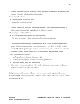 18
Rozi Khan Department of English, Govt. Jahanzeb PG College Swat
E-mail: rozikhan782@hotmail.com
2. If the text that follows the bullet point is not a proper sentence, it doesn’t need to begin with a capital
letter and it shouldn’t end with a full stop, for example:
Tonight's agenda includes:
 annual review of capital gains issues
 outstanding inheritance tax issues
3. If the text following the bullet point IS a complete sentence, it should begin with a capital letter. A
full stop at the end is technically required but is not absolutely essential:
The agenda for tonight is as follows:
 We will conduct an annual review of capital gains issues.
 The senior tax manager will talk about outstanding inheritance tax issues.
4. Lists of bullet points will have more impact if each one begins with the same word class (or part of
speech) and if they are all of a similar length. Action verbs are a good choice for the first word, i.e.
verbs that describe the performing of an action. If you do use verbs, make sure that each one is in the
same tense. Here’s an example of the effective use of action verbs in a person’s CV/résumé:
Duties and responsibilities included:
 teaching national curriculum to Key Stage 1 pupils
 reaching attainment targets and improving learning performance
 developing extracurricular sports programme
5. Bullet points tend to have more impact if their text is relatively short. Make sure you use the same
typeface and margin width within each section.
Bullet points are visually attractive and make it easy for a reader to locate important information.
Nevertheless, try to use them sparingly: too many bullet-pointed sections in the same document will mean
that their impact is lost.
 