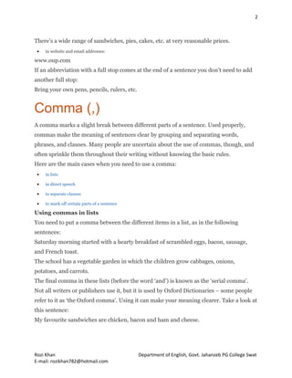 2
Rozi Khan Department of English, Govt. Jahanzeb PG College Swat
E-mail: rozikhan782@hotmail.com
There’s a wide range of sandwiches, pies, cakes, etc. at very reasonable prices.
 in website and email addresses:
www.oup.com
If an abbreviation with a full stop comes at the end of a sentence you don’t need to add
another full stop:
Bring your own pens, pencils, rulers, etc.
Comma (,)
A comma marks a slight break between different parts of a sentence. Used properly,
commas make the meaning of sentences clear by grouping and separating words,
phrases, and clauses. Many people are uncertain about the use of commas, though, and
often sprinkle them throughout their writing without knowing the basic rules.
Here are the main cases when you need to use a comma:
 in lists
 in direct speech
 to separate clauses
 to mark off certain parts of a sentence
Using commas in lists
You need to put a comma between the different items in a list, as in the following
sentences:
Saturday morning started with a hearty breakfast of scrambled eggs, bacon, sausage,
and French toast.
The school has a vegetable garden in which the children grow cabbages, onions,
potatoes, and carrots.
The final comma in these lists (before the word ‘and’) is known as the ‘serial comma’.
Not all writers or publishers use it, but it is used by Oxford Dictionaries – some people
refer to it as ‘the Oxford comma’. Using it can make your meaning clearer. Take a look at
this sentence:
My favourite sandwiches are chicken, bacon and ham and cheese.
 