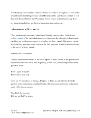 3
Rozi Khan Department of English, Govt. Jahanzeb PG College Swat
E-mail: rozikhan782@hotmail.com
It isn’t entirely clear from this sentence whether the writer is listing three or four of their
favourite sandwich fillings: is ‘ham’ one of their favourites and ‘cheese’ another, or is it
‘ham and cheese’ that they like? Adding an Oxford comma makes the meaning clear:
My favourite sandwiches are chicken, bacon, and ham and cheese.
Using commas in direct speech
When a writer quotes a speaker’s words exactly as they were spoken, this is known
as direct speech. If the piece of direct speech comes after the information about who is
speaking, you need to use a comma to introduce the direct speech. The comma comes
before the first quotation mark. Note that the final quotation mark follows the full stop
at the end of the direct speech:
Steve replied, ‘No problem.’
You also need to use a comma at the end of a piece of direct speech, if the speech comes
before the information about who is speaking. In this case, the comma goes inside the
quotation mark:
‘I don’t agree,’ I replied.
‘Here we are,' they said.
There are two exceptions to this rule. If a piece of direct speech takes the form of a
question or an exclamation, you should end it with a question mark or an exclamation
mark, rather than a comma:
‘Stop him!’ she shouted.
‘Did you see that?’ he asked.
 