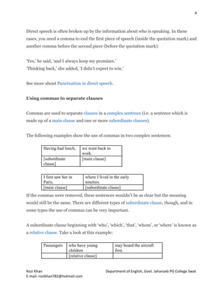 4
Rozi Khan Department of English, Govt. Jahanzeb PG College Swat
E-mail: rozikhan782@hotmail.com
Direct speech is often broken up by the information about who is speaking. In these
cases, you need a comma to end the first piece of speech (inside the quotation mark) and
another comma before the second piece (before the quotation mark):
‘Yes,’ he said, ‘and I always keep my promises.’
‘Thinking back,’ she added, ‘I didn’t expect to win.’
See more about Punctuation in direct speech.
Using commas to separate clauses
Commas are used to separate clauses in a complex sentence (i.e. a sentence which is
made up of a main clause and one or more subordinate clauses).
The following examples show the use of commas in two complex sentences:
Having had lunch, we went back to
work.
[subordinate
clause]
[main clause]
I first saw her in
Paris,
where I lived in the early
nineties.
[main clause] [subordinate clause]
If the commas were removed, these sentences wouldn’t be as clear but the meaning
would still be the same. There are different types of subordinate clause, though, and in
some types the use of commas can be very important.
A subordinate clause beginning with ‘who’, ‘which’, ‘that’, ‘whom’, or ‘where’ is known as
a relative clause. Take a look at this example:
Passengers who have young
children
may board the aircraft
first.
[relative clause]
 