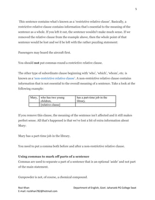 5
Rozi Khan Department of English, Govt. Jahanzeb PG College Swat
E-mail: rozikhan782@hotmail.com
This sentence contains what’s known as a ‘restrictive relative clause’. Basically, a
restrictive relative clause contains information that’s essential to the meaning of the
sentence as a whole. If you left it out, the sentence wouldn’t make much sense. If we
removed the relative clause from the example above, then the whole point of that
sentence would be lost and we’d be left with the rather puzzling statement:
Passengers may board the aircraft first.
You should not put commas round a restrictive relative clause.
The other type of subordinate clause beginning with ‘who’, ‘which’, ‘whom’, etc. is
known as a ‘non-restrictive relative clause’. A non-restrictive relative clause contains
information that is not essential to the overall meaning of a sentence. Take a look at the
following example:
Mary, who has two young
children,
has a part-time job in the
library.
[relative clause]
If you remove this clause, the meaning of the sentence isn’t affected and it still makes
perfect sense. All that’s happened is that we’ve lost a bit of extra information about
Mary:
Mary has a part-time job in the library.
You need to put a comma both before and after a non-restrictive relative clause.
Using commas to mark off parts of a sentence
Commas are used to separate a part of a sentence that is an optional ‘aside’ and not part
of the main statement.
Gunpowder is not, of course, a chemical compound.
 