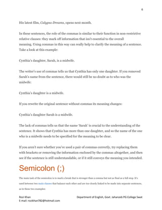 6
Rozi Khan Department of English, Govt. Jahanzeb PG College Swat
E-mail: rozikhan782@hotmail.com
His latest film, Calypso Dreams, opens next month.
In these sentences, the role of the commas is similar to their function in non-restrictive
relative clauses: they mark off information that isn’t essential to the overall
meaning. Using commas in this way can really help to clarify the meaning of a sentence.
Take a look at this example:
Cynthia’s daughter, Sarah, is a midwife.
The writer’s use of commas tells us that Cynthia has only one daughter. If you removed
Sarah’s name from the sentence, there would still be no doubt as to who was the
midwife:
Cynthia’s daughter is a midwife.
If you rewrite the original sentence without commas its meaning changes:
Cynthia’s daughter Sarah is a midwife.
The lack of commas tells us that the name ‘Sarah’ is crucial to the understanding of the
sentence. It shows that Cynthia has more than one daughter, and so the name of the one
who is a midwife needs to be specified for the meaning to be clear.
If you aren’t sure whether you’ve used a pair of commas correctly, try replacing them
with brackets or removing the information enclosed by the commas altogether, and then
see if the sentence is still understandable, or if it still conveys the meaning you intended.
Semicolon (;)
The main task of the semicolon is to mark a break that is stronger than a comma but not as final as a full stop. It’s
used between two main clauses that balance each other and are too closely linked to be made into separate sentences,
as in these two examples:
 