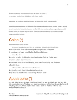 7
Rozi Khan Department of English, Govt. Jahanzeb PG College Swat
E-mail: rozikhan782@hotmail.com
The road runs through a beautiful wooded valley; the railway line follows it.
An art director searched North Africa; I went to the Canary Islands.
You can also use a semicolon as a stronger division in a sentence that already contains commas:
The study showed the following: 76% of surveyed firms monitor employee Web-surfing activities, with 65% blocking
access to unauthorized Internet locations; over one-third of the firms monitor employee computer keystrokes; half
reported storing and reviewing employee emails; 57% monitor employee telephone behaviour, including the
inappropriate use of voicemail.
Colon (:)
There are three main uses of the colon:
 between two main clauses in cases where the second clause explains or follows from the first:
That is the secret of my extraordinary life: always do the unexpected.
It wasn’t easy: to begin with, I had to find the right house.
 to introduce a list:
The price includes the following: travel to London, flight to Venice, hotel
accommodation, and excursions.
The job calls for skills in the following areas: proofing, editing, and database
administration.
 before a quotation, and sometimes before direct speech:
The headline read: ‘Taxi Driver Battles Gangsters’.
They shouted: ‘Our families are starving! We need land!’
Apostrophe (’)
Are you uncertain about when to use an apostrophe? Many people have difficulty with
this punctuation mark. The best way to get apostrophes right is to understand when and
why they are used. There are two main cases – click on the links below to find
straightforward guidance:
 