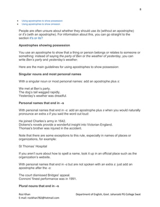 8
Rozi Khan Department of English, Govt. Jahanzeb PG College Swat
E-mail: rozikhan782@hotmail.com
 Using apostrophes to show possession
 Using apostrophes to show omission
People are often unsure about whether they should use its (without an apostrophe)
or it’s (with an apostrophe). For information about this, you can go straight to the
section it's or its?
Apostrophes showing possession
You use an apostrophe to show that a thing or person belongs or relates to someone or
something: instead of saying the party of Ben or the weather of yesterday, you can
write Ben’s party and yesterday’s weather.
Here are the main guidelines for using apostrophes to show possession:
Singular nouns and most personal names
With a singular noun or most personal names: add an apostrophe plus s:
We met at Ben’s party.
The dog’s tail wagged rapidly.
Yesterday’s weather was dreadful.
Personal names that end in –s
With personal names that end in -s: add an apostrophe plus s when you would naturally
pronounce an extra s if you said the word out loud:
He joined Charles’s army in 1642.
Dickens's novels provide a wonderful insight into Victorian England.
Thomas's brother was injured in the accident.
Note that there are some exceptions to this rule, especially in names of places or
organizations, for example:
St Thomas’ Hospital
If you aren’t sure about how to spell a name, look it up in an official place such as the
organization’s website.
With personal names that end in -s but are not spoken with an extra s: just add an
apostrophe after the -s:
The court dismissed Bridges' appeal.
Connors' finest performance was in 1991.
Plural nouns that end in –s
 