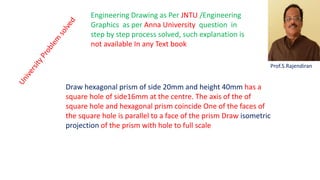 Draw hexagonal prism of side 20mm and height 40mm has a
square hole of side16mm at the centre. The axis of the of
square hole and hexagonal prism coincide One of the faces of
the square hole is parallel to a face of the prism Draw isometric
projection of the prism with hole to full scale
Engineering Drawing as Per JNTU /Engineering
Graphics as per Anna University question in
step by step process solved, such explanation is
not available In any Text book
Prof.S.Rajendiran
 