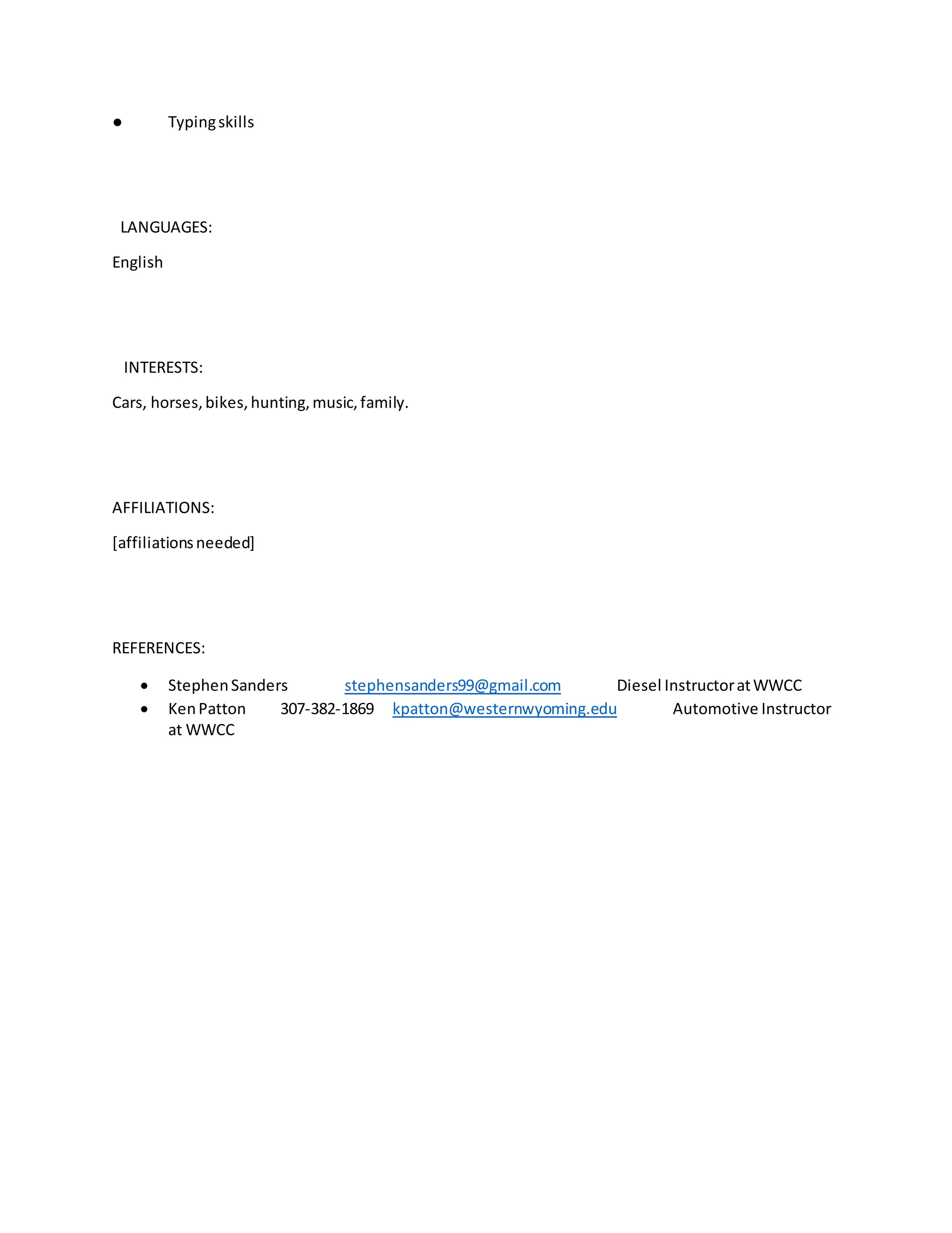 ● Typingskills
LANGUAGES:
English
INTERESTS:
Cars, horses,bikes,hunting,music,family.
AFFILIATIONS:
[affiliationsneeded]
REFERENCES:
 StephenSanders stephensanders99@gmail.com Diesel InstructoratWWCC
 KenPatton 307-382-1869 kpatton@westernwyoming.edu Automotive Instructor
at WWCC
 