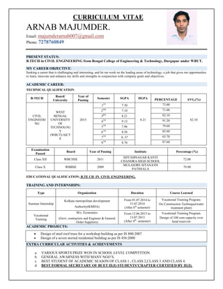 CURRICULUM VITAE
ARNAB MAJUMDER.
Email: majumderarnab007@gmail.com
Phone: 7278760849
PRESENT STATUS:
B.TECH in CIVIL ENGINEERING from Bengal College of Engineering & Technology, Durgapur under WBUT.
MY CAREER OBJECTIVE:
Seeking a career that is challenging and interesting, and let me work on the leading areas of technology, a job that gives me opportunities
to learn, innovate and enhance my skills and strengths in conjunction with company goals and objectives.
ACADEMIC CAREER:
TECHNICAL QUALIFICATION:
EDUCATIONAL QUALIFICATION: B.TE CH IN CIVIL ENGINEERING.
TRAINING AND INTERNSHIPS:
Type Organization Duration Course Learned
Summer Internship
Kolkata metropolitan development
Authority(KMDA)
From 01.07.2014 to
31.07.2014
(After 6th
semester)
Vocational Training Program.
On Construction Technique(water
treatment plant)
Vocational
Training
M/s. Economics
(Govt. contractors and Engineer & General
Order Suppliers)
From 12.06.2013 to
13.07.2013
(After 4th
semester)
Vocational Training Program.
Design of 100 cum capacity over
head reservoir
ACADEMIC PROJECTS:
EXTRA CURRICULAR ACTIVITIES & ACHIEVEMENTS
a. VARIOUS SPORTS PRIZE WON IN SCHOOL LEVEL COMPITITION.
b. GENERAL AWARNESS WITH MANY NGO’S.
c. BEST STUDENT OF ACADEMIC SEASON OF CLASS 1 , CLASS 2,CLASS 3 AND CLASS 4.
d. BEST FORMAL SECRETARY OF BCET IE(I) STUDENTS’CHAPTER CERTIFIED BY IE(I).
B-TECH
Board/
University
Year of
Passing
Semester SGPA DGPA PERCENTAGE AVG.(%)
CIVIL
ENGINEERI
NG
WEST
BENGAL
UNIVERSITY
OF
TECHNOLOG
Y
(WBUT)/AICT
E
2015
1ST
7.30
8.21
73.00
82.10
2ND
7.10 71.00
3RD
8.21 82.10
4TH
9.12 91.20
5TH
7.96 79.60
6TH
8.56 85.60
7TH
8..37 83.70
8TH
8.76 87.60
Examination
Passed
Board Year of Passing Institute Percentage (%)
Class XII WBCHSE 2011
SHYAMNAGAR KANTI
CHANDRA HIGH SCHOOL
72.00
Class X WBBSE 2009
MULAJORE SITANATH
PATHSALA
79.90
 Design of steel roof truss for a workshop building as per IS 800:2007
 Design of a seven storied residential building as per IS 456:2000
 