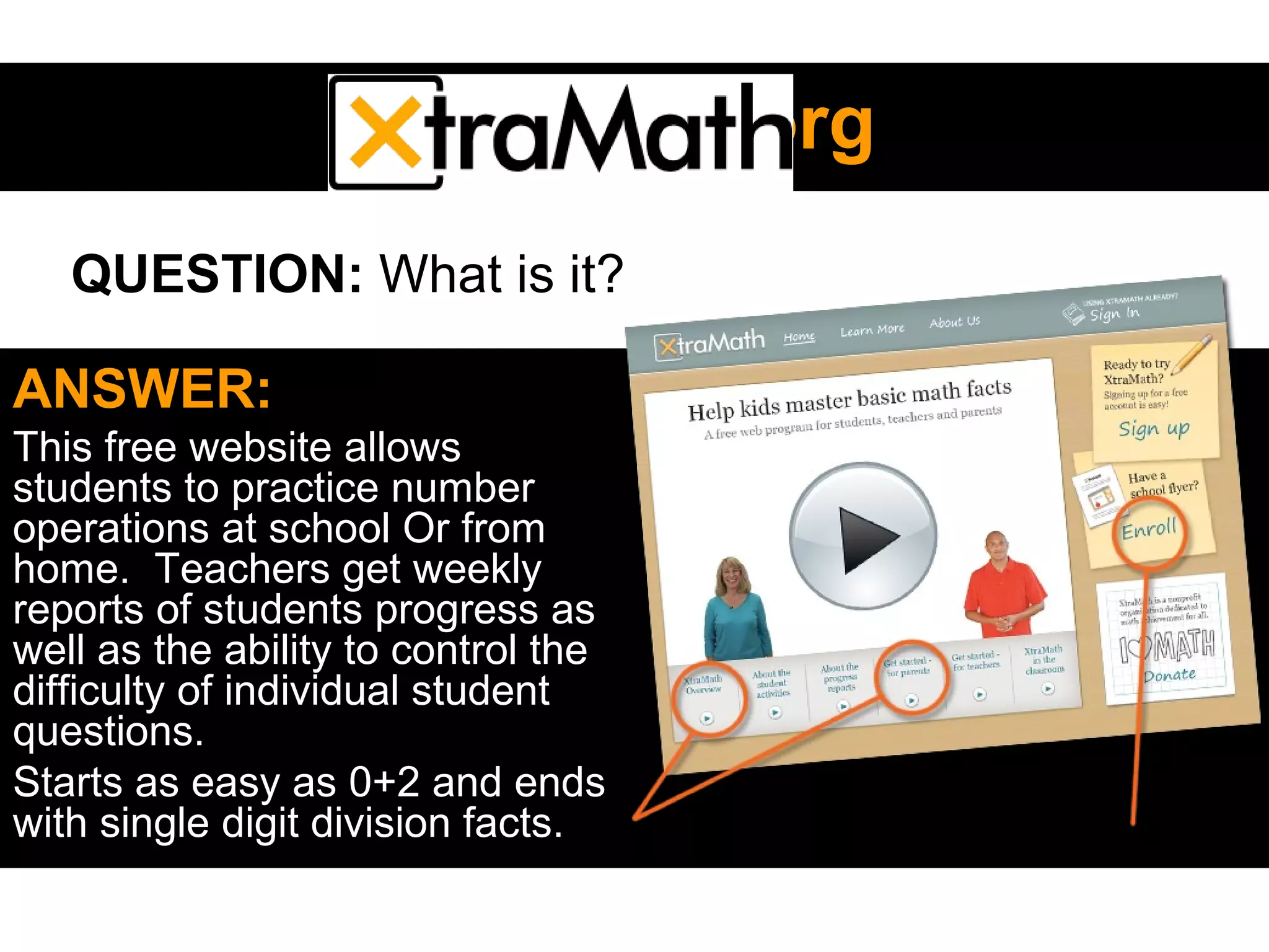 XtramathXtramath.org.org
ANSWER:
This free website allows
students to practice number
operations at school Or from
home. Teachers get weekly
reports of students progress as
well as the ability to control the
difficulty of individual student
questions.
Starts as easy as 0+2 and ends
with single digit division facts.
QUESTION: What is it?
 