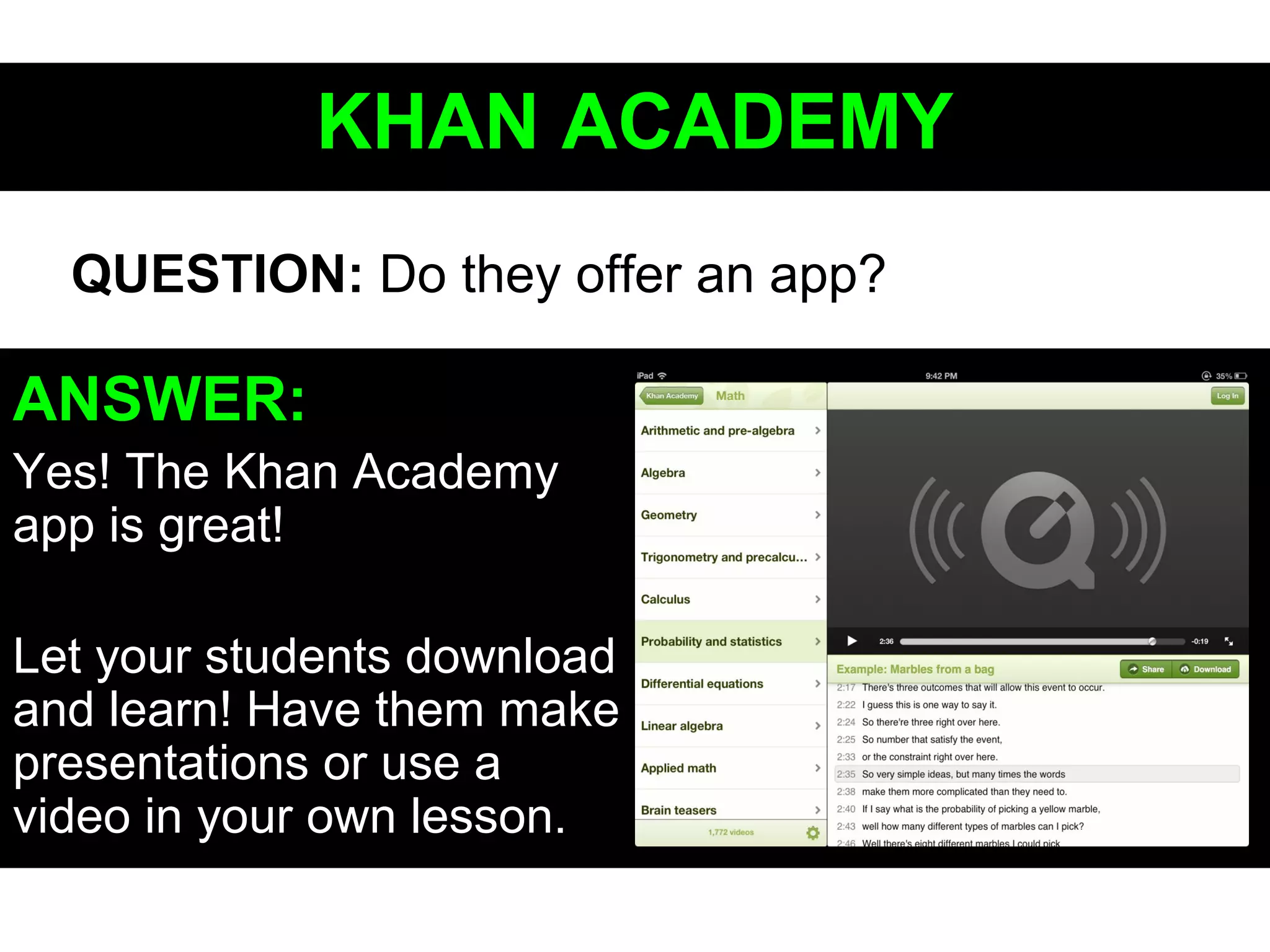 KHAN ACADEMYKHAN ACADEMY
ANSWER:
Yes! The Khan Academy
app is great!
Let your students download
and learn! Have them make
presentations or use a
video in your own lesson.
QUESTION: Do they offer an app?
 