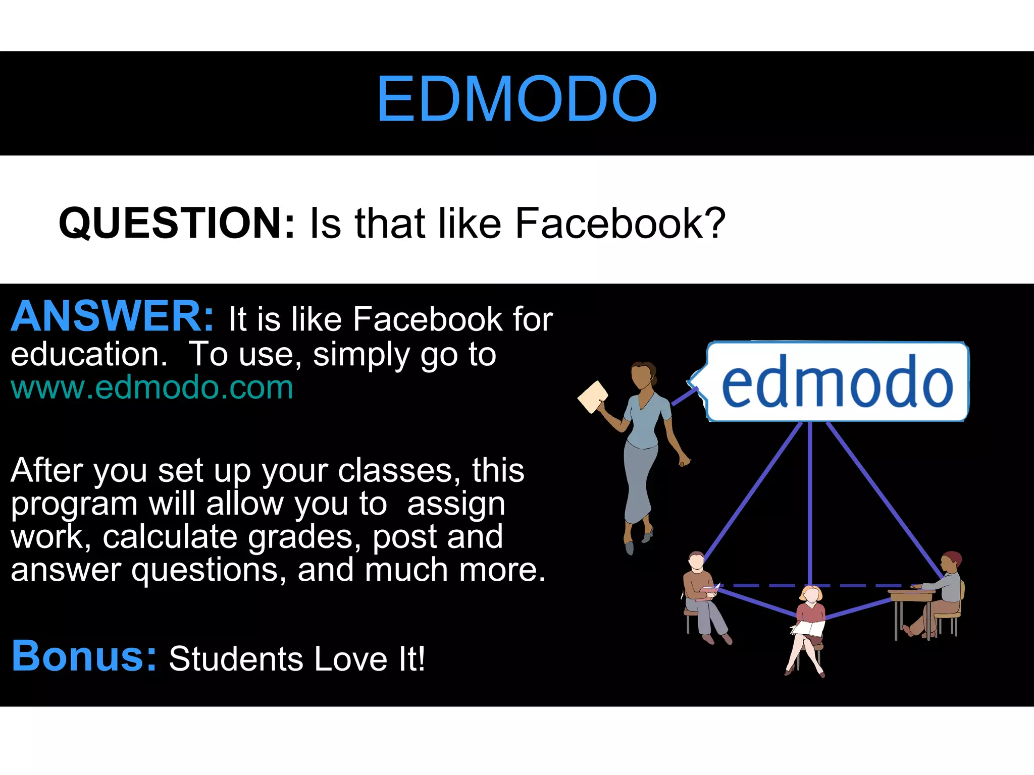 EDMODOEDMODO
ANSWER: It is like Facebook for
education. To use, simply go to
www.edmodo.com
After you set up your classes, this
program will allow you to assign
work, calculate grades, post and
answer questions, and much more.
Bonus: Students Love It!
QUESTION: Is that like Facebook?
 
