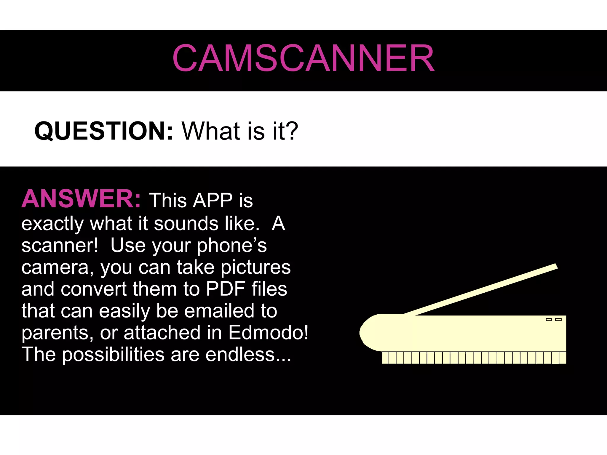 QUESTION: What is it?
CAMSCANNER
ANSWER: This APP is
exactly what it sounds like. A
scanner! Use your phone’s
camera, you can take pictures
and convert them to PDF files
that can easily be emailed to
parents, or attached in Edmodo!
The possibilities are endless...
 