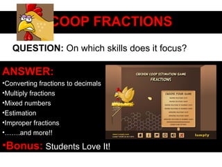 COOP FRACTIONSCOOP FRACTIONS
ANSWER:
•Converting fractions to decimals
•Multiply fractions
•Mixed numbers
•Estimation
•Improper fractions
•…….and more!!
•Bonus: Students Love It!
QUESTION: On which skills does it focus?
 