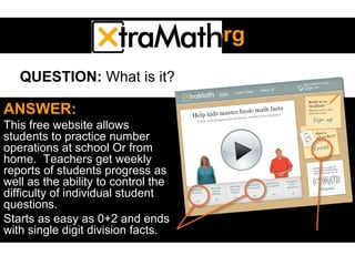 XtramathXtramath.org.org
ANSWER:
This free website allows
students to practice number
operations at school Or from
home. Teachers get weekly
reports of students progress as
well as the ability to control the
difficulty of individual student
questions.
Starts as easy as 0+2 and ends
with single digit division facts.
QUESTION: What is it?
 