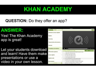 KHAN ACADEMYKHAN ACADEMY
ANSWER:
Yes! The Khan Academy
app is great!
Let your students download
and learn! Have them make
presentations or use a
video in your own lesson.
QUESTION: Do they offer an app?
 