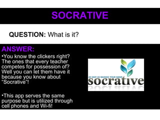SOCRATIVESOCRATIVE
ANSWER:
•You know the clickers right?
The ones that every teacher
competes for possession of?
Well you can let them have it
because you know about
“Socrative”!
•This app serves the same
purpose but is utilized through
cell phones and Wi-fi!
QUESTION: What is it?
 