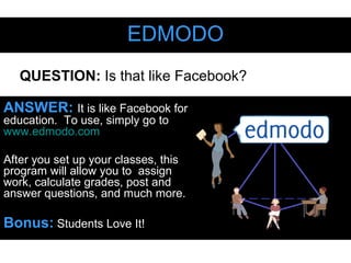 EDMODOEDMODO
ANSWER: It is like Facebook for
education. To use, simply go to
www.edmodo.com
After you set up your classes, this
program will allow you to assign
work, calculate grades, post and
answer questions, and much more.
Bonus: Students Love It!
QUESTION: Is that like Facebook?
 