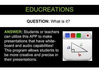 QUESTION: What is it?
EDUCREATIONSEDUCREATIONS
ANSWERANSWER:: Students or teachers
can utilize this APP to make
presentations that have white-
board and audio capabilities!
This program allows students to
be more creative and precise in
their presentations.
 