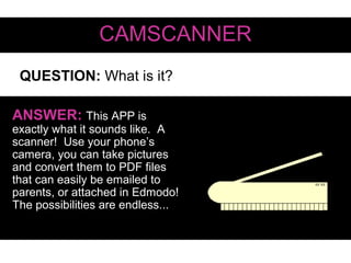 QUESTION: What is it?
CAMSCANNER
ANSWER: This APP is
exactly what it sounds like. A
scanner! Use your phone’s
camera, you can take pictures
and convert them to PDF files
that can easily be emailed to
parents, or attached in Edmodo!
The possibilities are endless...
 