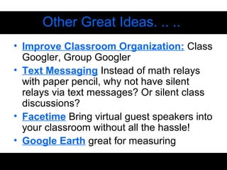 Other Great Ideas. .. ..
• Improve Classroom Organization: Class
Googler, Group Googler
• Text Messaging Instead of math relays
with paper pencil, why not have silent
relays via text messages? Or silent class
discussions?
• Facetime Bring virtual guest speakers into
your classroom without all the hassle!
• Google Earth great for measuring
 