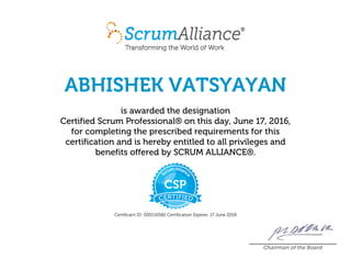 ABHISHEK VATSYAYAN
is awarded the designation
Certified Scrum Professional® on this day, June 17, 2016,
for completing the prescribed requirements for this
certification and is hereby entitled to all privileges and
benefits offered by SCRUM ALLIANCE®.
Certificant ID: 000116582 Certification Expires: 17 June 2018
Chairman of the Board
 