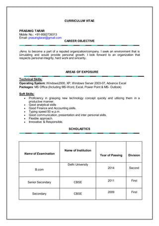CURRICULUM VITAE
PRASANG TARAR
Mobile No.: +91-9582739313
Email- prasangtarar@gmail.com
CAREER OBJECTIVE
-Aims to become a part of a reputed organization/company. I seek an environment that is
simulating and would provide personal growth. I look forward to an organization that
respects personal integrity, hard work and sincerity.
AREAS OF EXPOSURE
Technical Skills:
Operating System: Windows2000, XP, Windows Server 2003-07, Advance Excel
Packages: MS Office (Including MS-Word, Excel, Power Point & MS- Outlook)
Soft Skills:
 Proficiency in grasping new technology concept quickly and utilizing them in a
productive manner.
 Good analytical skills
 Good Finance and Accounting skills.
 Typing speed 50 w.p.m.
 Good communication, presentation and inter personal skills.
 Flexible approach.
 Innovative & Responsible.
SCHOLASTICS
Name of Examination
Name of Institution
Year of Passing Division
B.com
Delhi University
2014 Second
Senior Secondary CBSE
2011 First
Secondary CBSE
2009 First
 
