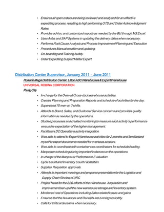 • Ensures all open orders are being reviewed and analyzed for an effective
expeditingprocess,resultingtohighperformingOTDandOrderAcknowledgment
Rates.
• Provides ad-hoc andcustomizedreportsas needed by the BUthroughMS Excel.
• UsesAriba andSAPSystemsin updatingthedelivery dateswhen necessary.
• PerformsRootCauseAnalysisandProcessImprovementPlanningandExecution
• ProceduresManualcreationandupdating.
• On-boardingandTrainingbuddy.
• OrderExpeditingSubjectMatterExpert.
Distribution Center Supervisor, January 2011 – June 2011
RosarioMegaDistributionCenter,LittonABCWarehouses&ExportWarehouse
UNIVERSAL ROBINA CORPORATION
PasigCity
• In-chargefortheOver-allCross-dockwarehouseactivities.
• CreatesPlanningandPreparationReportsandscheduleof activitiesfortheday.
• Supervised 70 men on 3 shifts.
• AttendstoBrand,Sales,andCustomerServiceconcernsandprovidesquality
informationasneededbytheoperations.
• Studiedprocessesandcreatedmonitoringtomeasureeachactivity’sperformance
versustheexpectationofthehighermanagement.
• FacilitatorsDCOperationsactivityintegration.
• Was ableto attendto Export Warehouse activities for 2 monthsandfamiliarized
myselftoexportdocumentsneededforoverseasaccount.
• Was abletocoordinatewithcontainervancoordinatorsfor scheduledsailing.
• Manpowerschedulingduringimportantinstancesontheoperations.
• In-chargeoftheManpowerPerformanceEvaluation
• CycleCountandInventoryCountFacilitation.
• Supplies Requisition approvals.
• AttendstoimportantmeetingsandpreparespresentationfortheLogisticsand
SupplyChainReviewofURC
• Project Headfor the B2Befforts oftheWarehouse. Acquisition and
improvement/set-upofthenewwarehousestorageandinventorysystem.
• MonitoredcostofOperationsincludingSalesrelatedlosses andgains.
• EnsuredthattheIssuancesandReceiptsarerunningsmoothly.
• CallsforCriticaldecisionswhennecessary.
 