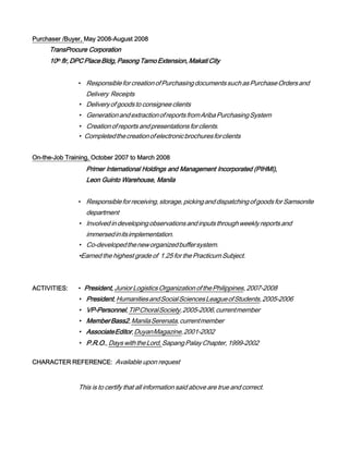 Purchaser /Buyer, May 2008-August 2008
TransProcure Corporation
10th flr,DPCPlaceBldg,PasongTamoExtension,MakatiCity
• ResponsibleforcreationofPurchasingdocumentssuchasPurchaseOrdersand
Delivery Receipts
• Deliveryofgoodsto consigneeclients
• GenerationandextractionofreportsfromAribaPurchasingSystem
• Creationofreportsandpresentationsforclients.
• Completedthecreationofelectronicbrochuresforclients
On-the-Job Training, October 2007 to March 2008
Primer International Holdings and Management Incorporated (PIHMI),
Leon Guinto Warehouse, Manila
• Responsibleforreceiving,storage,pickinganddispatchingofgoodsforSamsonite
department
• Involvedindevelopingobservationsandinputsthroughweeklyreportsand
immersedinitsimplementation.
• Co-developedtheneworganizedbuffersystem.
•Earned the highest grade of 1.25 for the Practicum Subject.
ACTIVITIES: • President, JuniorLogisticsOrganizationofthePhilippines, 2007-2008
• President,HumanitiesandSocialSciencesLeagueofStudents,2005-2006
• VP-Personnel,TIPChoralSociety,2005-2006,currentmember
• MemberBass2,ManilaSerenata,currentmember
• AssociateEditor,DuyanMagazine,2001-2002
• P.R.O.,DayswiththeLord,SapangPalayChapter,1999-2002
CHARACTER REFERENCE: Available upon request
This is to certify that all information said above are true and correct.
 