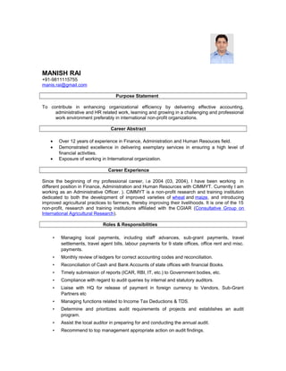 MANISH RAI
+91-9811115755
manis.rai@gmail.com
Purpose Statement
To contribute in enhancing organizational efficiency by delivering effective accounting,
administrative and HR related work, learning and growing in a challenging and professional
work environment preferably in international non-profit organizations.
Career Abstract
• Over 12 years of experience in Finance, Administration and Human Resouces field.
• Demonstrated excellence in delivering exemplary services in ensuring a high level of
financial activities.
• Exposure of working in International organization.
Career Experience
Since the beginning of my professional career, i.e 2004 (03, 2004), I have been working in
different position in Finance, Administration and Human Resources with CIMMYT. Currently I am
working as an Administrative Officer. ). CIMMYT is a non-profit research and training institution
dedicated to both the development of improved varieties of wheat and maize, and introducing
improved agricultural practices to farmers, thereby improving their livelihoods. It is one of the 15
non-profit, research and training institutions affiliated with the CGIAR (Consultative Group on
International Agricultural Research).
Roles & Responsibilities
• Managing local payments, including staff advances, sub-grant payments, travel
settlements, travel agent bills, labour payments for 9 state offices, office rent and misc.
payments.
• Monthly review of ledgers for correct accounting codes and reconciliation.
• Reconciliation of Cash and Bank Accounts of state offices with financial Books.
• Timely submission of reports (ICAR, RBI, IT, etc.) to Government bodies, etc.
• Compliance with regard to audit queries by internal and statutory auditors.
• Liaise with HQ for release of payment in foreign currency to Vendors, Sub-Grant
Partners etc
• Managing functions related to Income Tax Deductions & TDS.
• Determine and prioritizes audit requirements of projects and establishes an audit
program.
• Assist the local auditor in preparing for and conducting the annual audit.
• Recommend to top management appropriate action on audit findings.
 
