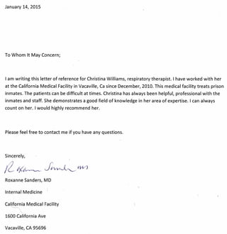 January 14, 2015
To Whom It May Concern;
I am writing this letter of reference for Christina Williams, respiratory therapist. I have worked with her
at the California Medical Facility in Vacaville, Ca since December, 2010. This medical facility treats prison
inmates. The patients can be difficult at times. Christina has always been helpful, professional with the
inmates and staff. She demonstrates a good field of knowledge in her area of expertise. I can always
count on her. I would highly recommend her.
Please feel free to contact me if you have any questions.
Sincerely,
Roxanne Sanders, MD
Internal Medicine
califor~a Medical Facility
1600 California Ave
Vacaville, CA 95696
 