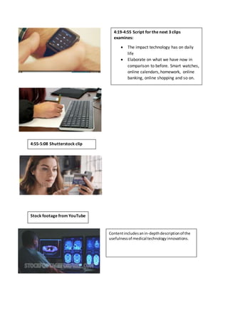 4:19-4:55 Script for the next 3 clips
examines:
 The impact technology has on daily
life
 Elaborate on what we have now in
comparison to before. Smart watches,
online calendars, homework, online
banking, online shopping and so on.
4:55-5:08 Shutterstock clip
Stock footage from YouTube
Contentincludesanin-depthdescriptionof the
usefulnessof medical technologyinnovations.
 