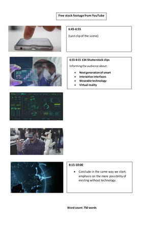 6:45-6:55
(Last clip of the scene)
6:55-8:15 £34 Shutterstock clips
Informingthe audience about:
 Nextgenerationof smart
 Interactive interfaces
 Wearable technology
 Virtual reality
Free stock footage from YouTube
8:15-10:00
 Conclude in the same way we start;
emphasis on the mere possibility of
existing without technology.
Word count: 750 words
 